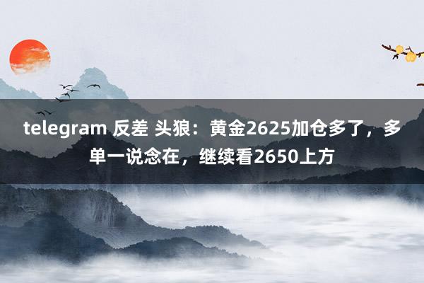 telegram 反差 头狼：黄金2625加仓多了，多单一说念在，继续看2650上方
