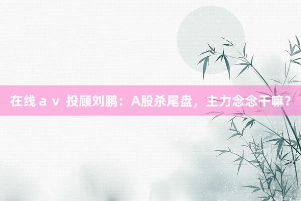 在线ａｖ 投顾刘鹏：A股杀尾盘，主力念念干嘛？