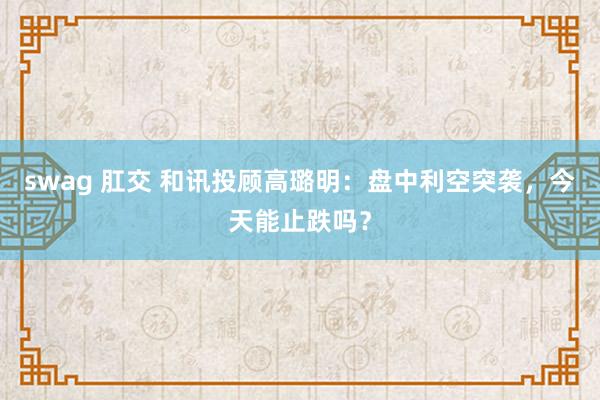swag 肛交 和讯投顾高璐明：盘中利空突袭，今天能止跌吗？