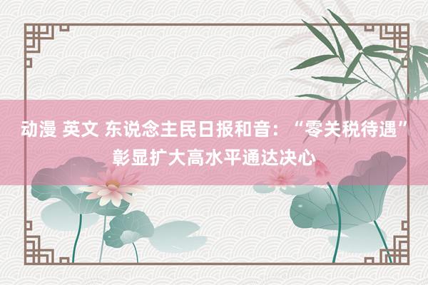 动漫 英文 东说念主民日报和音：“零关税待遇”彰显扩大高水平通达决心