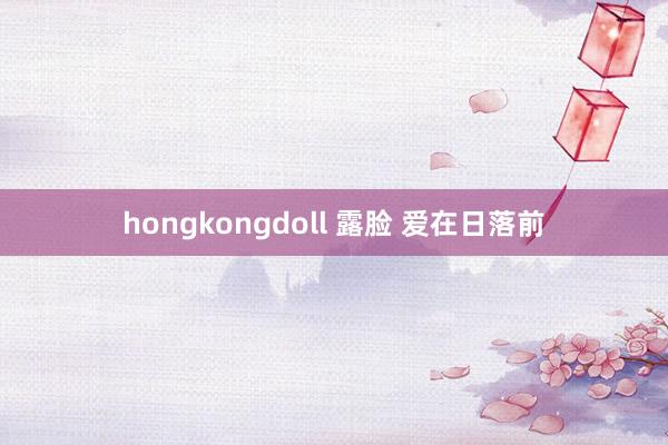 hongkongdoll 露脸 爱在日落前