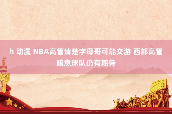 h 动漫 NBA高管清楚字母哥可能交游 西部高管暗意球队仍有期待