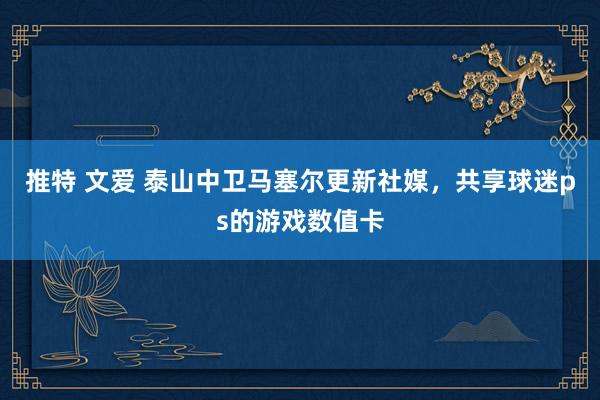 推特 文爱 泰山中卫马塞尔更新社媒，共享球迷ps的游戏数值卡