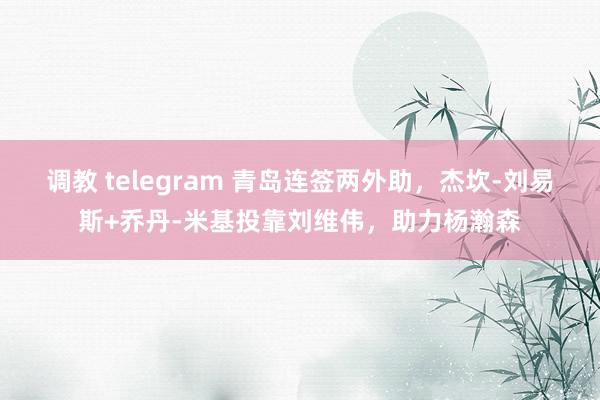调教 telegram 青岛连签两外助，杰坎-刘易斯+乔丹-米基投靠刘维伟，助力杨瀚森