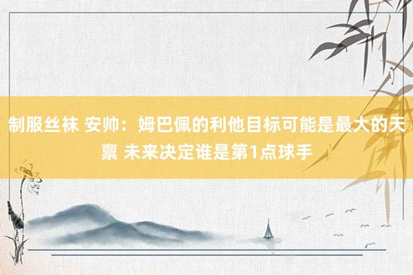 制服丝袜 安帅：姆巴佩的利他目标可能是最大的天禀 未来决定谁是第1点球手