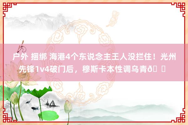 户外 捆绑 海港4个东说念主王人没拦住！光州先锋1v4破门后，穆斯卡本性调乌青😠