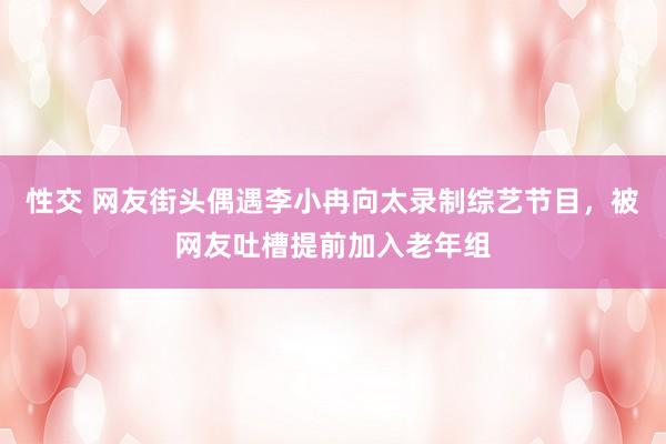 性交 网友街头偶遇李小冉向太录制综艺节目，被网友吐槽提前加入老年组