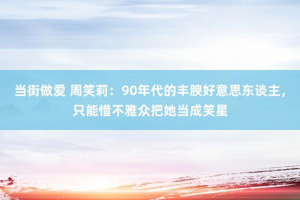 当街做爱 周笑莉：90年代的丰腴好意思东谈主，只能惜不雅众把她当成笑星