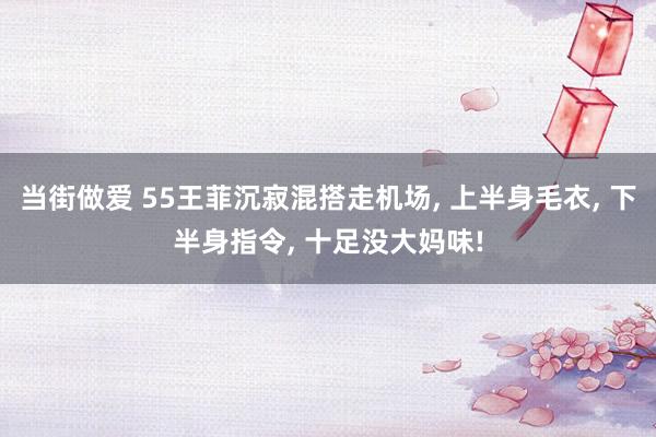 当街做爱 55王菲沉寂混搭走机场， 上半身毛衣， 下半身指令， 十足没大妈味!
