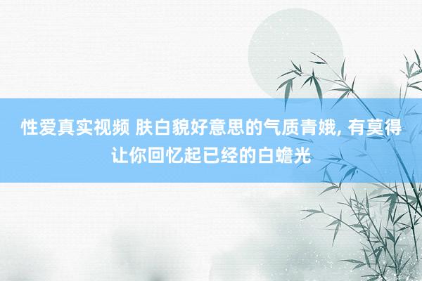 性爱真实视频 肤白貌好意思的气质青娥， 有莫得让你回忆起已经的白蟾光