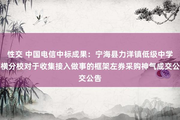 性交 中国电信中标成果：宁海县力洋镇低级中学前横分校对于收集接入做事的框架左券采购神气成交公告