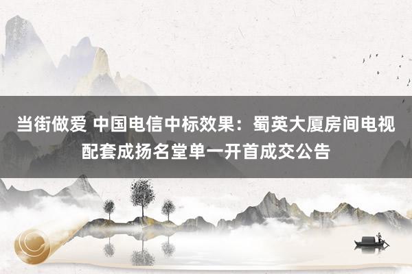 当街做爱 中国电信中标效果：蜀英大厦房间电视配套成扬名堂单一开首成交公告