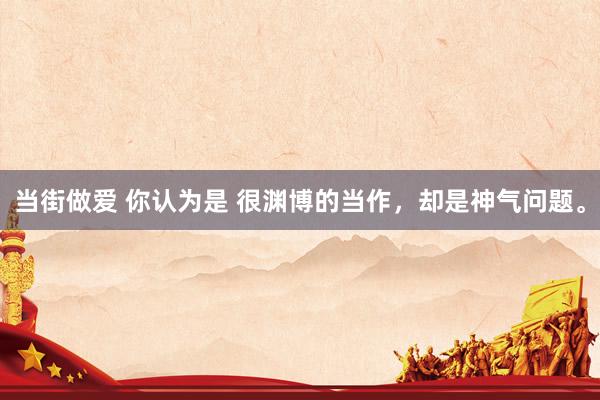 当街做爱 你认为是 很渊博的当作，却是神气问题。