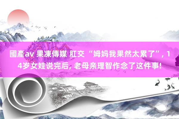 國產av 果凍傳媒 肛交 “姆妈我果然太累了”， 14岁女娃说完后， 老母亲理智作念了这件事!