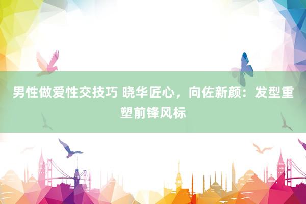 男性做爱性交技巧 晓华匠心,向佐新颜:发型重塑前锋风标
