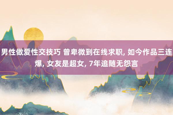 男性做爱性交技巧 曾卑微到在线求职， 如今作品三连爆， 女友是超女， 7年追随无怨言