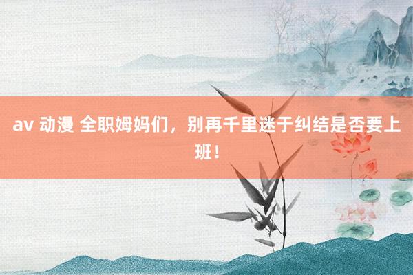 av 动漫 全职姆妈们,别再千里迷于纠结是否要上班!