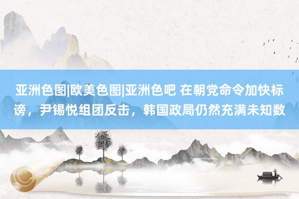 亚洲色图|欧美色图|亚洲色吧 在朝党命令加快标谤，尹锡悦组团反击，韩国政局仍然充满未知数