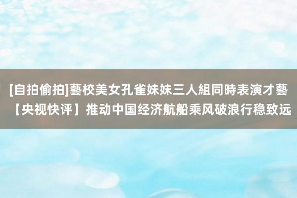 [自拍偷拍]藝校美女孔雀妹妹三人組同時表演才藝 【央视快评】推动中国经济航船乘风破浪行稳致远