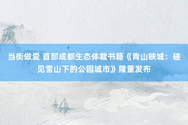 当街做爱 首部成都生态体裁书籍《青山映城：碰见雪山下的公园城市》隆重发布