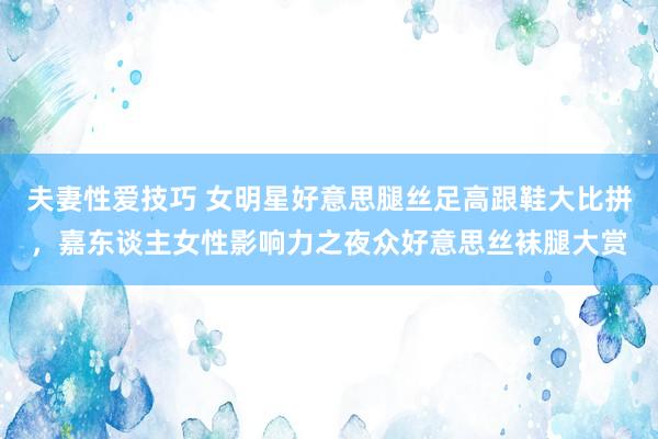 夫妻性爱技巧 女明星好意思腿丝足高跟鞋大比拼，嘉东谈主女性影响力之夜众好意思丝袜腿大赏