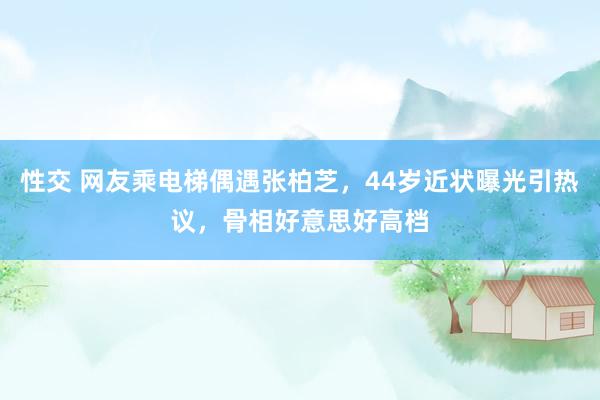 性交 网友乘电梯偶遇张柏芝，44岁近状曝光引热议，骨相好意思好高档