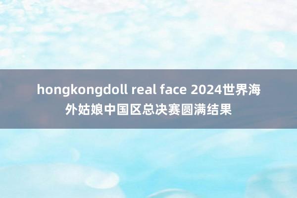 hongkongdoll real face 2024世界海外姑娘中国区总决赛圆满结果