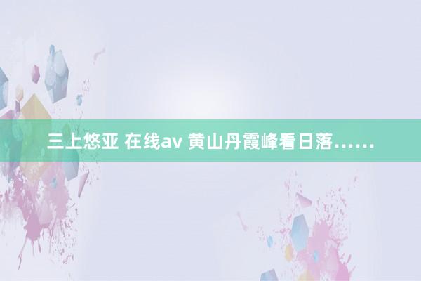 三上悠亚 在线av 黄山丹霞峰看日落……