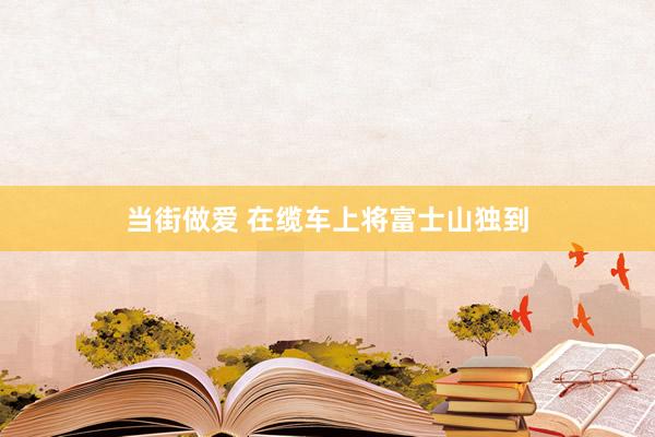 当街做爱 在缆车上将富士山独到