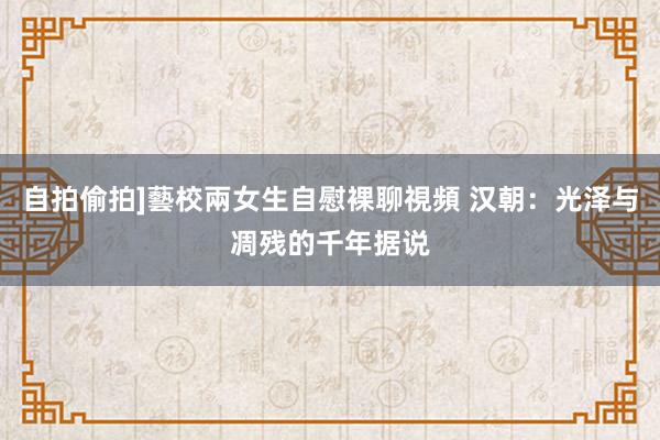 自拍偷拍]藝校兩女生自慰裸聊視頻 汉朝：光泽与凋残的千年据说