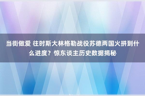 当街做爱 往时斯大林格勒战役苏德两国火拼到什么进度？惊东谈主历史数据揭秘