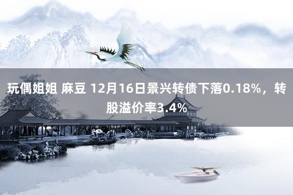 玩偶姐姐 麻豆 12月16日景兴转债下落0.18%，转股溢价率3.4%