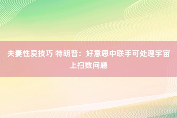夫妻性爱技巧 特朗普：好意思中联手可处理宇宙上扫数问题