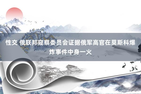 性交 俄联邦窥察委员会证据俄军高官在莫斯科爆炸事件中身一火