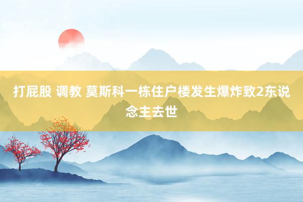 打屁股 调教 莫斯科一栋住户楼发生爆炸致2东说念主去世