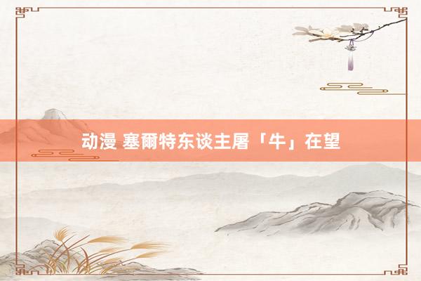 动漫 塞爾特东谈主屠「牛」在望