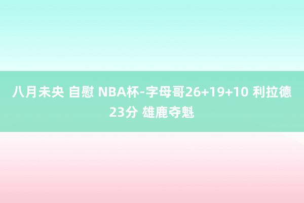 八月未央 自慰 NBA杯-字母哥26+19+10 利拉德23分 雄鹿夺魁