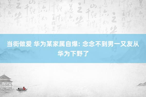 当街做爱 华为某家属自爆: 念念不到男一又友从华为下野了