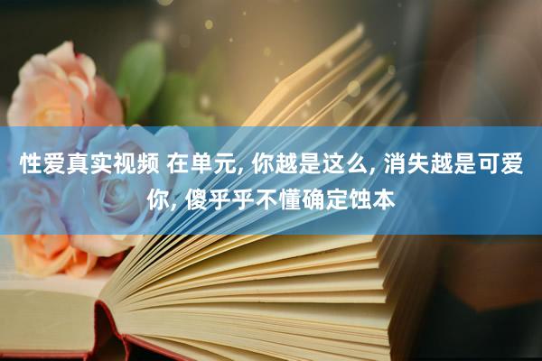 性爱真实视频 在单元， 你越是这么， 消失越是可爱你， 傻乎乎不懂确定蚀本