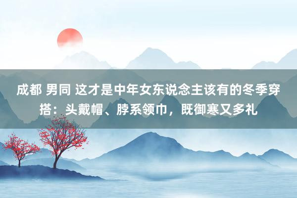成都 男同 这才是中年女东说念主该有的冬季穿搭：头戴帽、脖系领巾，既御寒又多礼