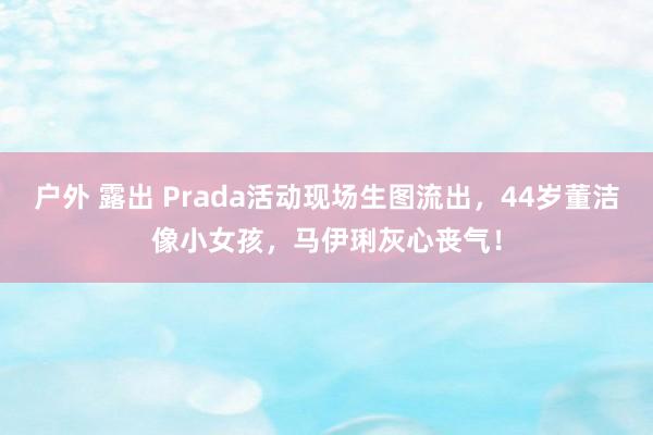 户外 露出 Prada活动现场生图流出，44岁董洁像小女孩，马伊琍灰心丧气！