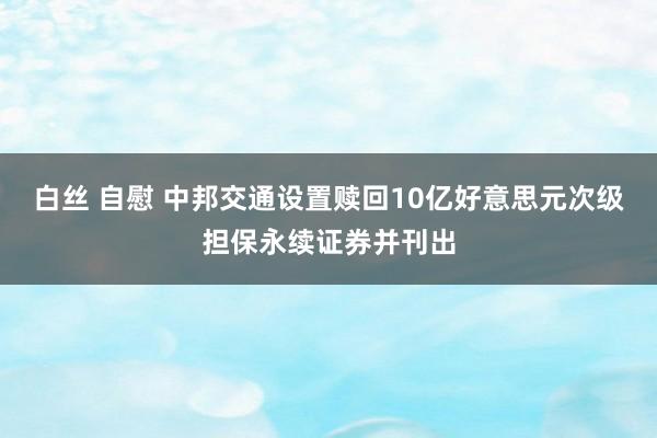 白丝 自慰 中邦交通设置赎回10亿好意思元次级担保永续证券并刊出