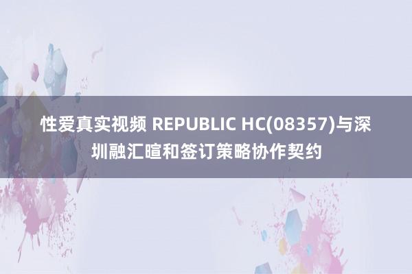 性爱真实视频 REPUBLIC HC(08357)与深圳融汇暄和签订策略协作契约
