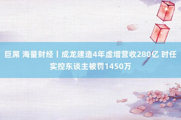 巨屌 海量财经丨成龙建造4年虚增营收280亿 时任实控东谈主被罚1450万