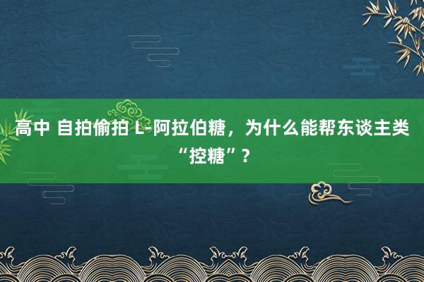 高中 自拍偷拍 L-阿拉伯糖，为什么能帮东谈主类“控糖”？