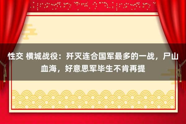 性交 横城战役：歼灭连合国军最多的一战，尸山血海，好意思军毕生不肯再提