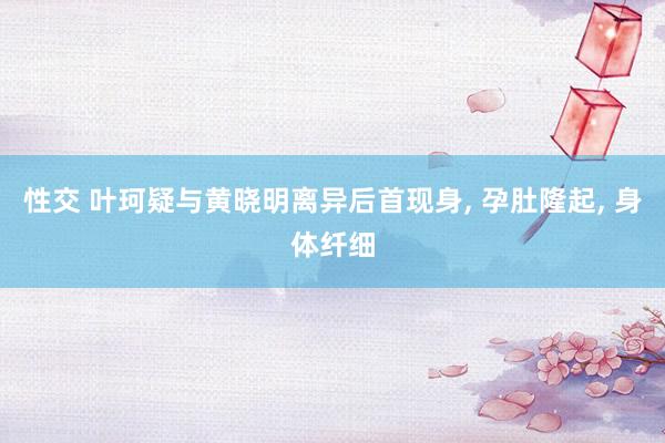 性交 叶珂疑与黄晓明离异后首现身， 孕肚隆起， 身体纤细