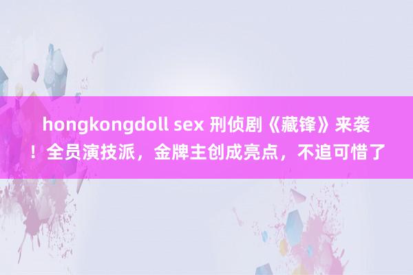 hongkongdoll sex 刑侦剧《藏锋》来袭！全员演技派，金牌主创成亮点，不追可惜了