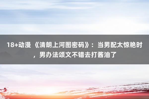 18+动漫 《清朗上河图密码》：当男配太惊艳时，男办法颂文不错去打酱油了