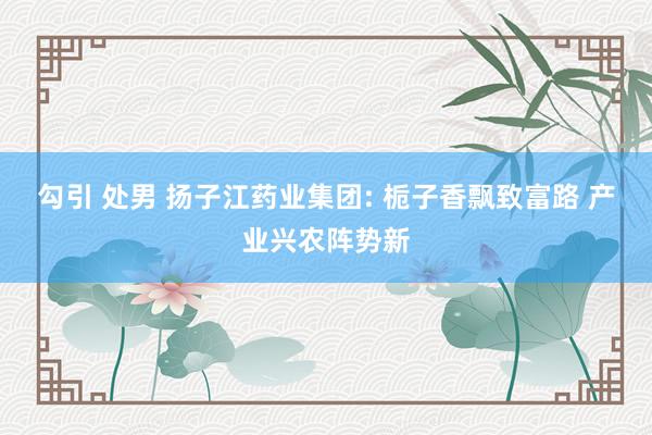 勾引 处男 扬子江药业集团: 栀子香飘致富路 产业兴农阵势新
